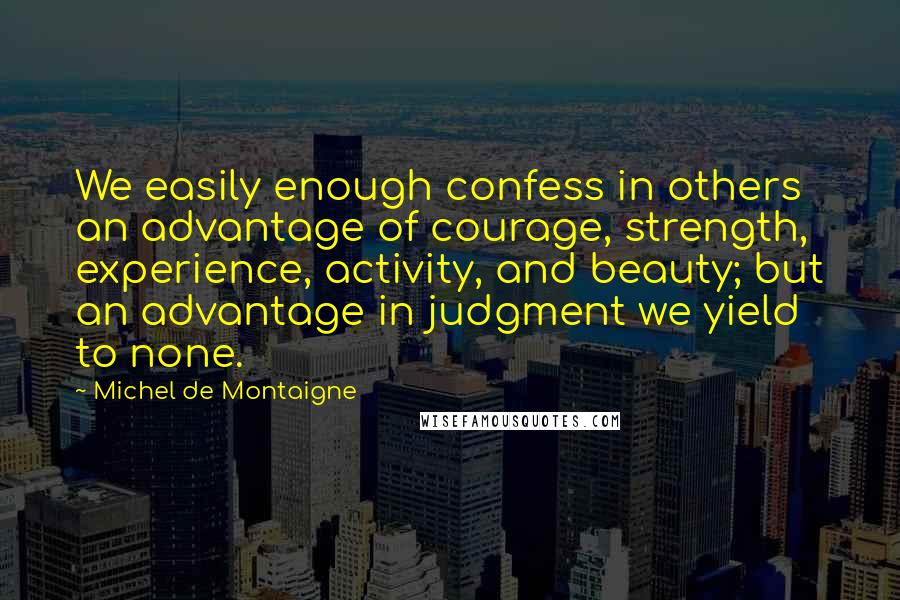 Michel De Montaigne Quotes: We easily enough confess in others an advantage of courage, strength, experience, activity, and beauty; but an advantage in judgment we yield to none.