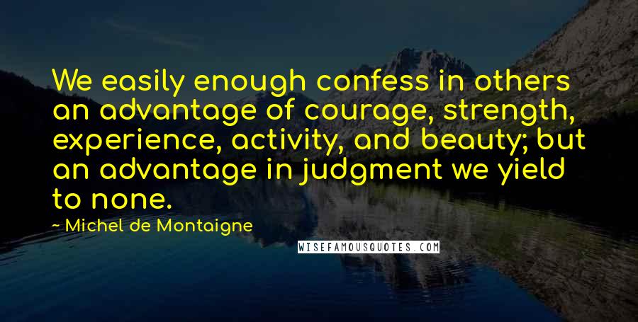 Michel De Montaigne Quotes: We easily enough confess in others an advantage of courage, strength, experience, activity, and beauty; but an advantage in judgment we yield to none.