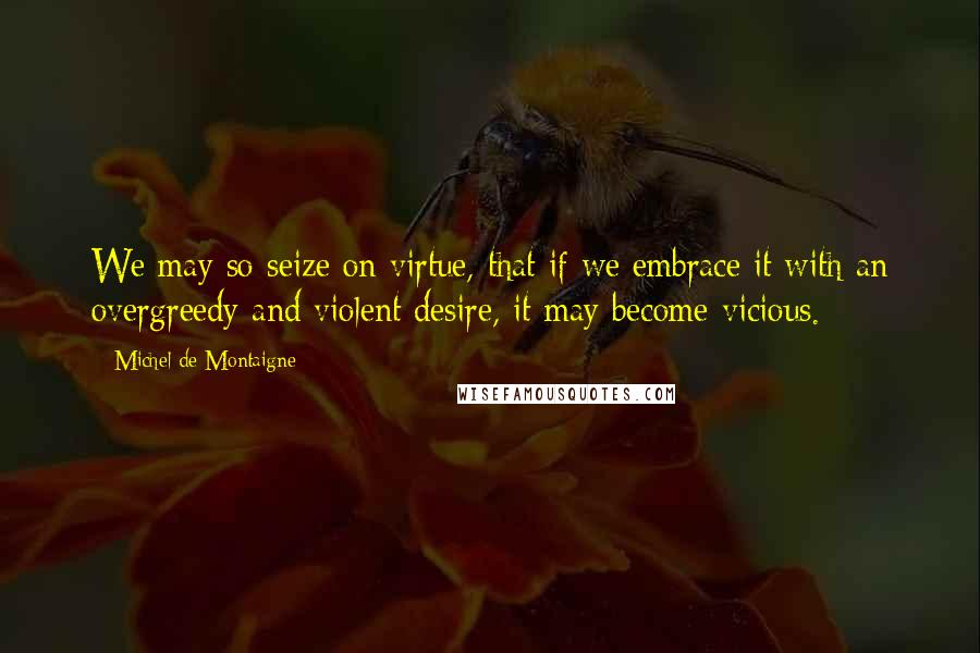 Michel De Montaigne Quotes: We may so seize on virtue, that if we embrace it with an overgreedy and violent desire, it may become vicious.