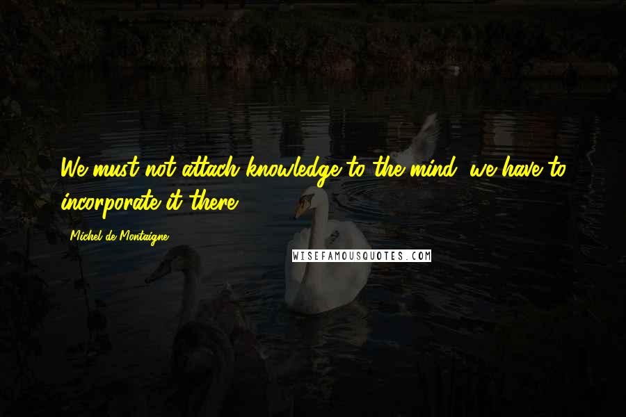 Michel De Montaigne Quotes: We must not attach knowledge to the mind, we have to incorporate it there.