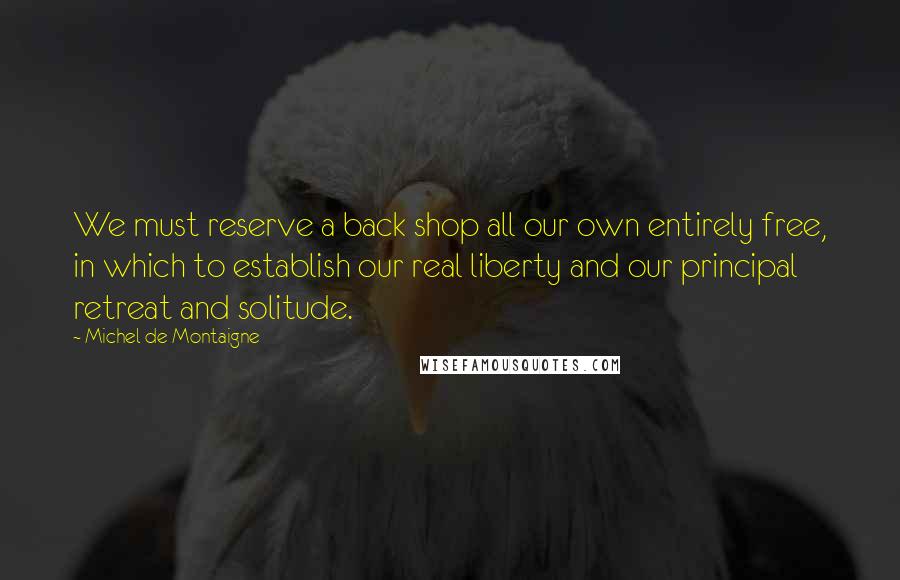 Michel De Montaigne Quotes: We must reserve a back shop all our own entirely free, in which to establish our real liberty and our principal retreat and solitude.