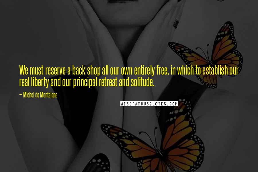 Michel De Montaigne Quotes: We must reserve a back shop all our own entirely free, in which to establish our real liberty and our principal retreat and solitude.