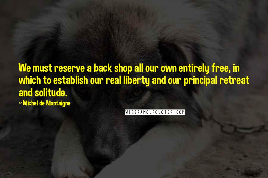 Michel De Montaigne Quotes: We must reserve a back shop all our own entirely free, in which to establish our real liberty and our principal retreat and solitude.
