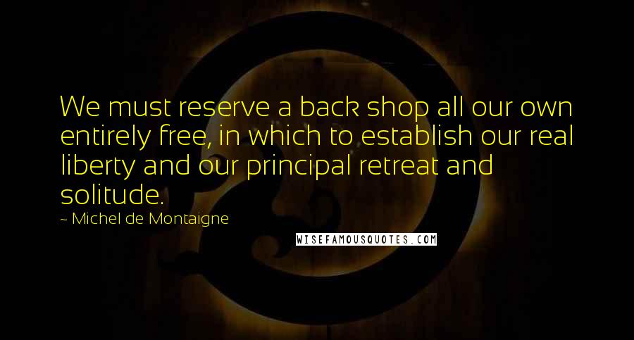 Michel De Montaigne Quotes: We must reserve a back shop all our own entirely free, in which to establish our real liberty and our principal retreat and solitude.