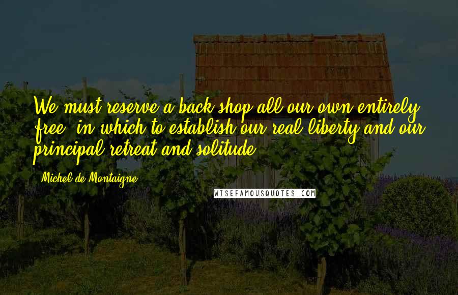 Michel De Montaigne Quotes: We must reserve a back shop all our own entirely free, in which to establish our real liberty and our principal retreat and solitude.