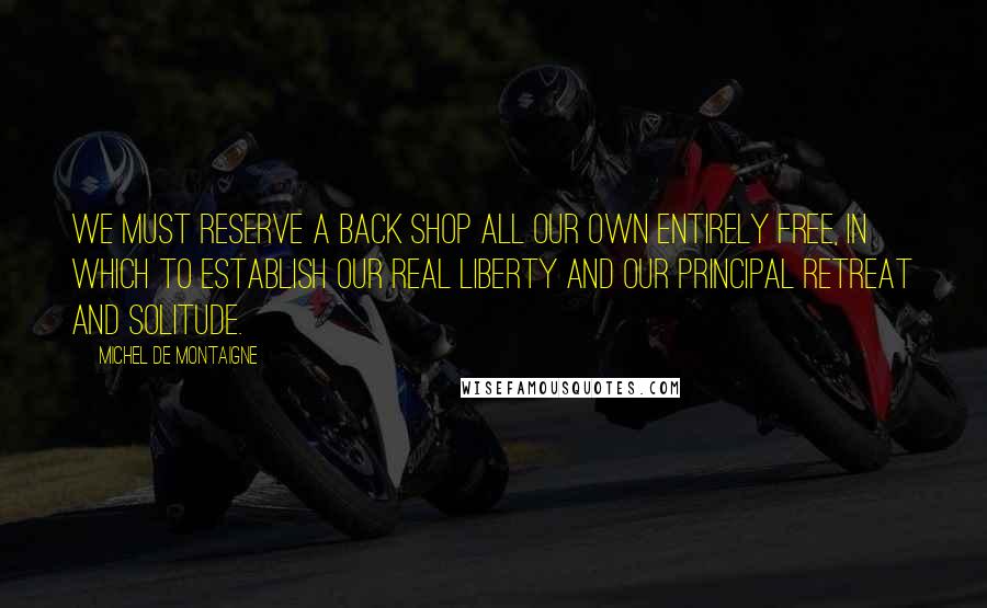 Michel De Montaigne Quotes: We must reserve a back shop all our own entirely free, in which to establish our real liberty and our principal retreat and solitude.