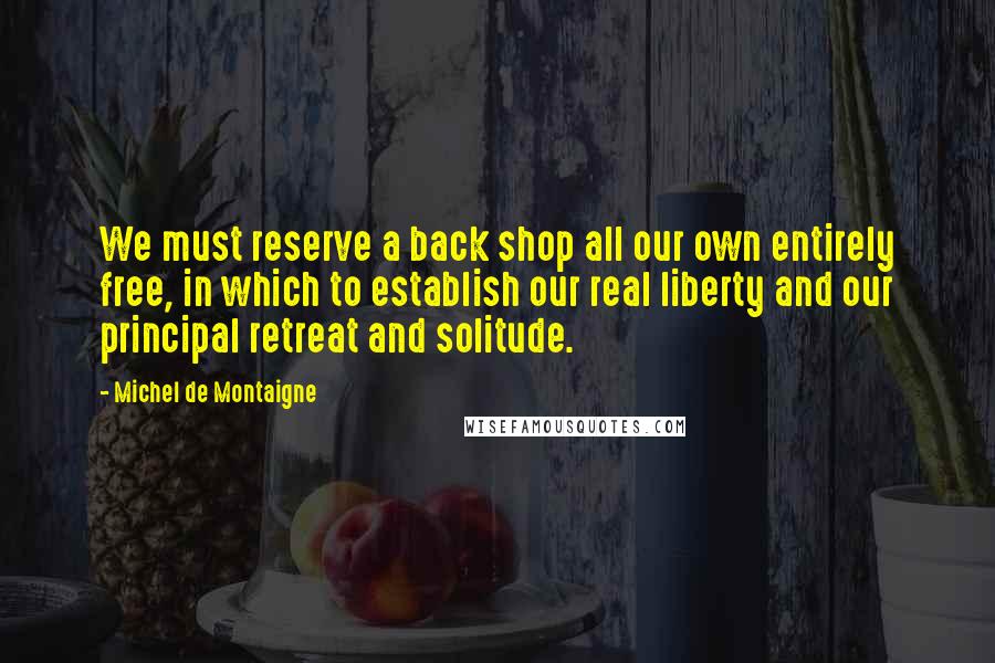 Michel De Montaigne Quotes: We must reserve a back shop all our own entirely free, in which to establish our real liberty and our principal retreat and solitude.