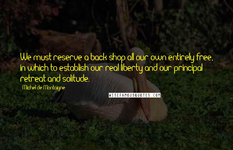 Michel De Montaigne Quotes: We must reserve a back shop all our own entirely free, in which to establish our real liberty and our principal retreat and solitude.