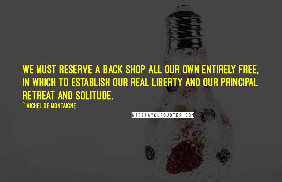 Michel De Montaigne Quotes: We must reserve a back shop all our own entirely free, in which to establish our real liberty and our principal retreat and solitude.
