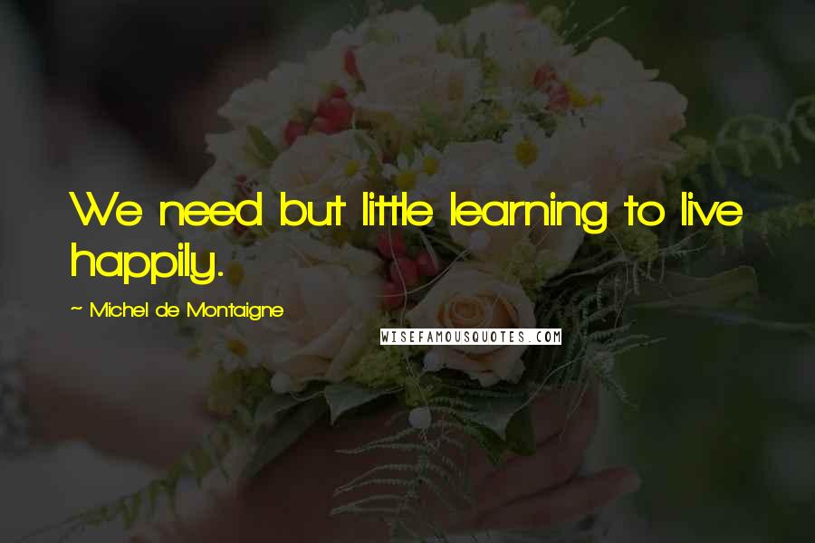 Michel De Montaigne Quotes: We need but little learning to live happily.