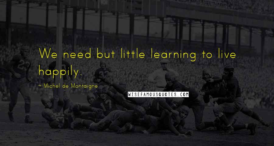 Michel De Montaigne Quotes: We need but little learning to live happily.