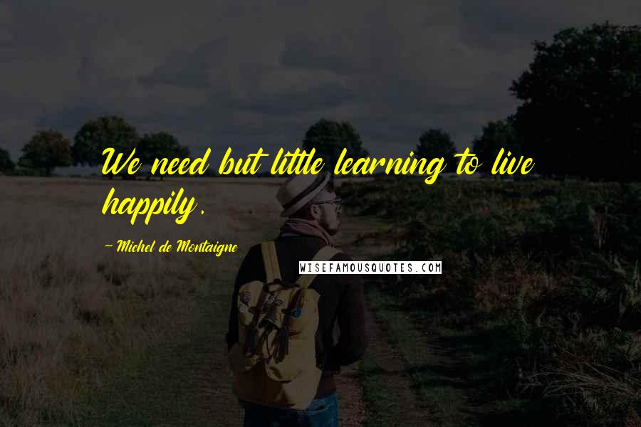 Michel De Montaigne Quotes: We need but little learning to live happily.