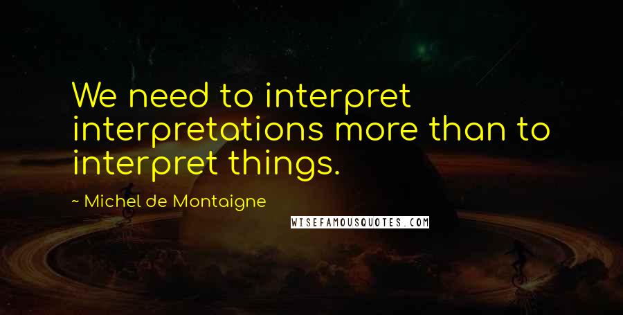 Michel De Montaigne Quotes: We need to interpret interpretations more than to interpret things.