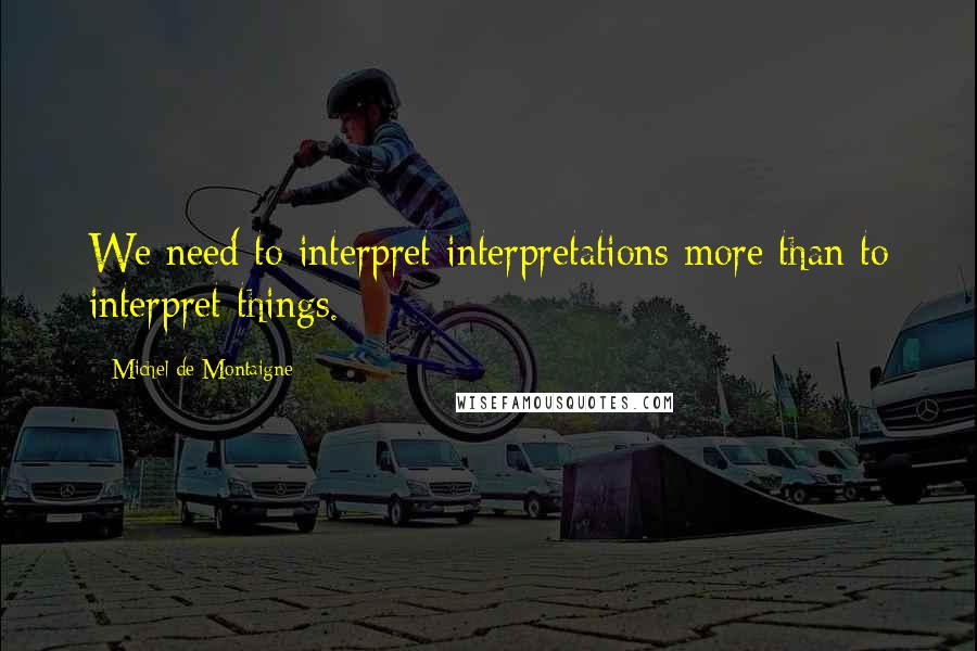 Michel De Montaigne Quotes: We need to interpret interpretations more than to interpret things.