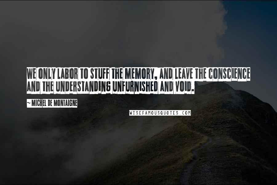 Michel De Montaigne Quotes: We only labor to stuff the memory, and leave the conscience and the understanding unfurnished and void.