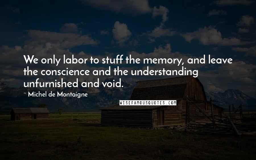 Michel De Montaigne Quotes: We only labor to stuff the memory, and leave the conscience and the understanding unfurnished and void.