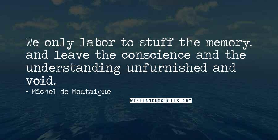 Michel De Montaigne Quotes: We only labor to stuff the memory, and leave the conscience and the understanding unfurnished and void.