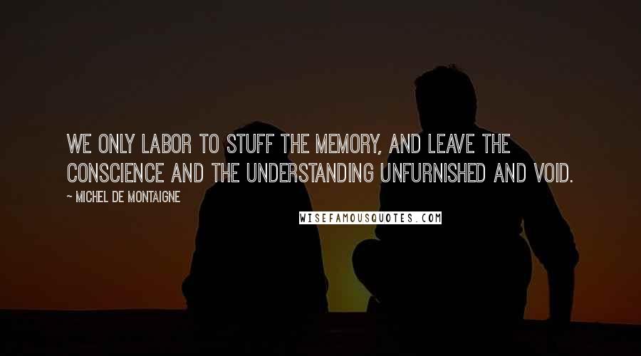 Michel De Montaigne Quotes: We only labor to stuff the memory, and leave the conscience and the understanding unfurnished and void.