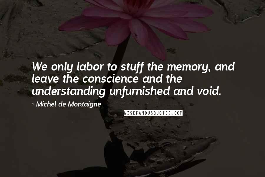 Michel De Montaigne Quotes: We only labor to stuff the memory, and leave the conscience and the understanding unfurnished and void.