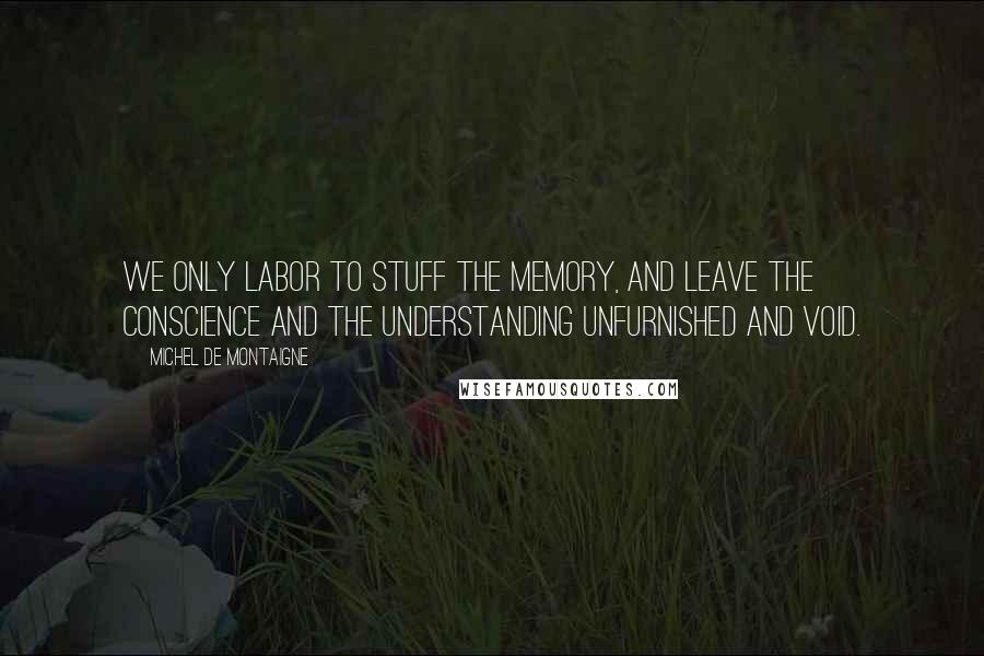 Michel De Montaigne Quotes: We only labor to stuff the memory, and leave the conscience and the understanding unfurnished and void.