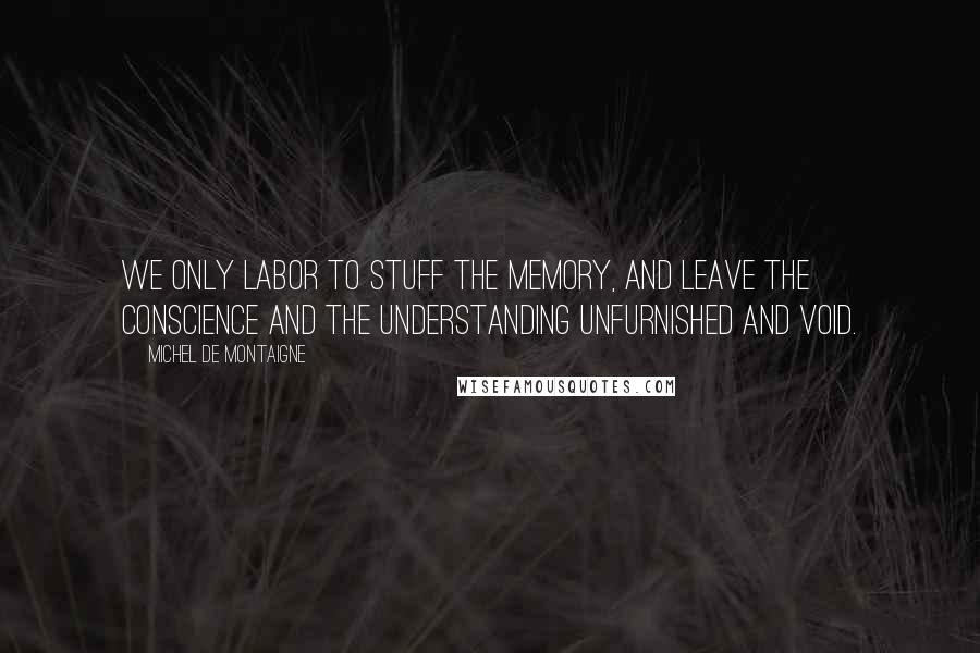 Michel De Montaigne Quotes: We only labor to stuff the memory, and leave the conscience and the understanding unfurnished and void.