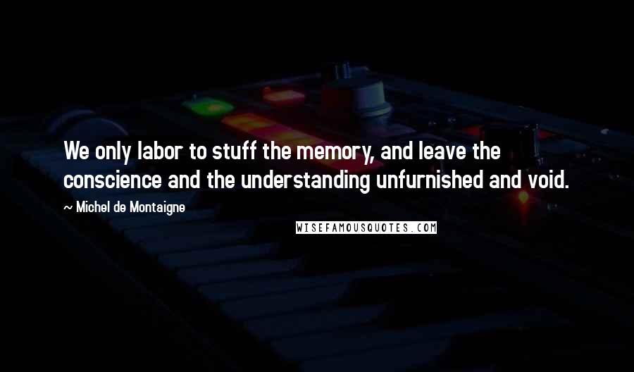 Michel De Montaigne Quotes: We only labor to stuff the memory, and leave the conscience and the understanding unfurnished and void.