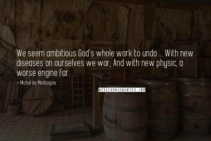 Michel De Montaigne Quotes: We seem ambitious God's whole work to undo ... With new diseases on ourselves we war, And with new physic, a worse engine far.
