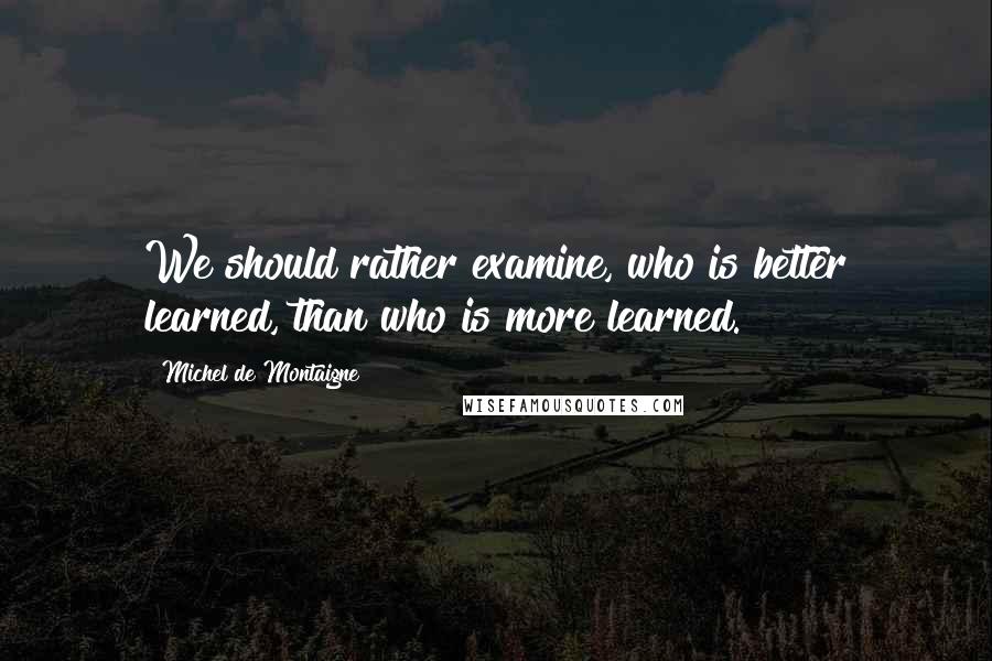 Michel De Montaigne Quotes: We should rather examine, who is better learned, than who is more learned.