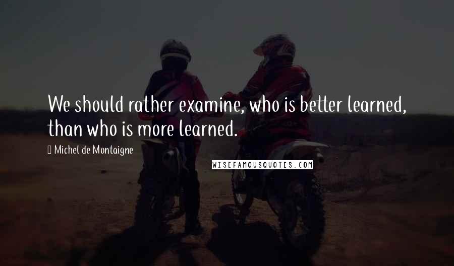 Michel De Montaigne Quotes: We should rather examine, who is better learned, than who is more learned.