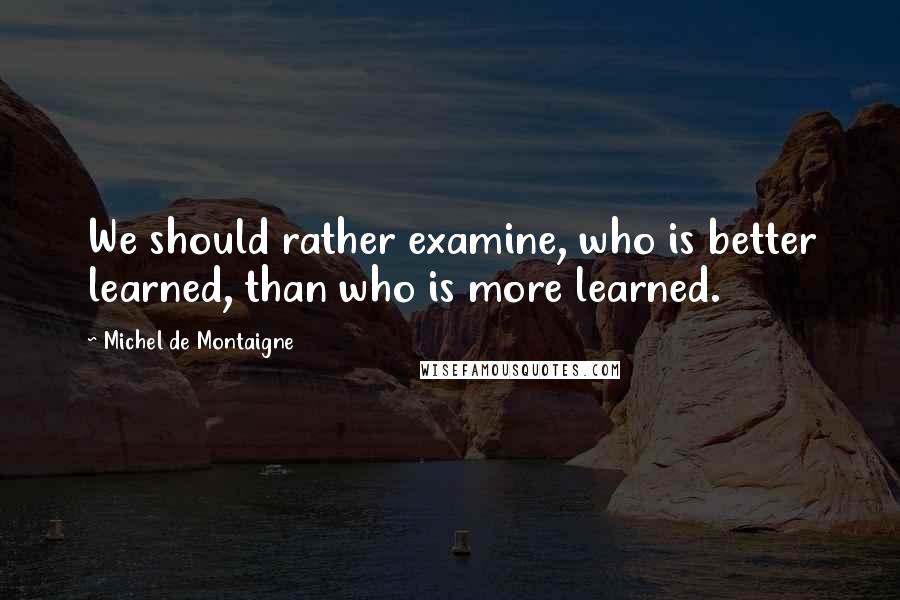 Michel De Montaigne Quotes: We should rather examine, who is better learned, than who is more learned.