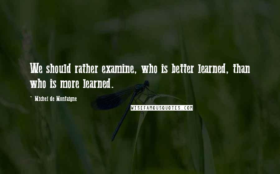 Michel De Montaigne Quotes: We should rather examine, who is better learned, than who is more learned.