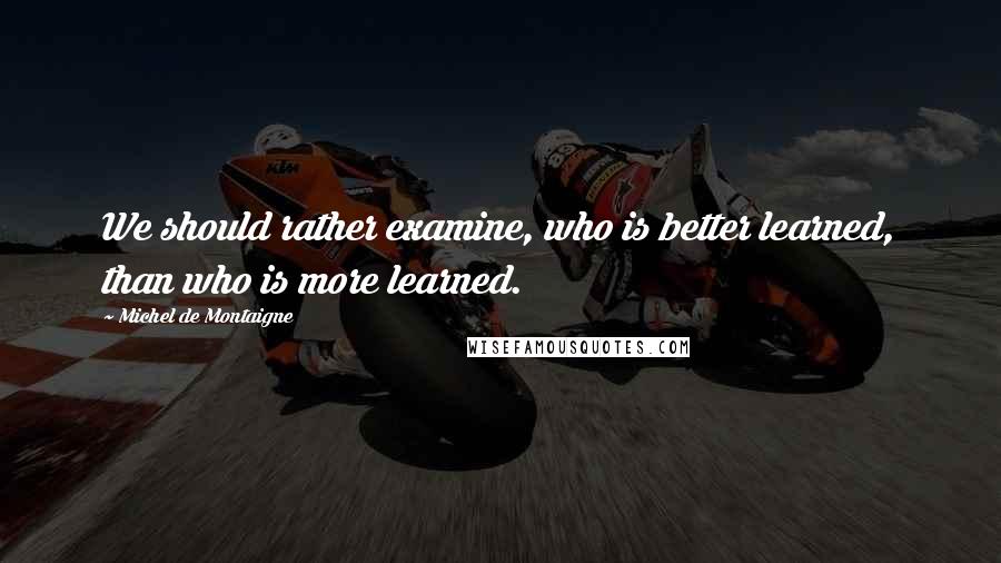 Michel De Montaigne Quotes: We should rather examine, who is better learned, than who is more learned.