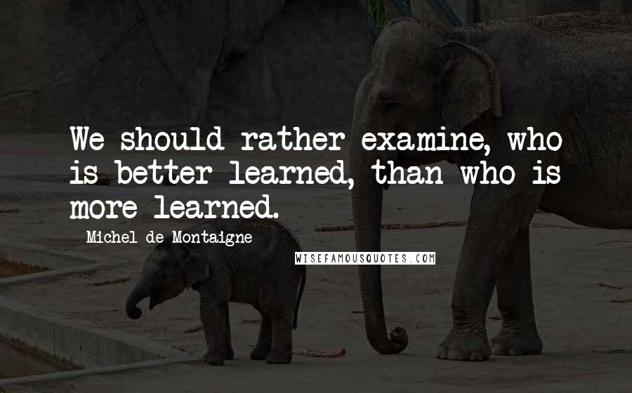 Michel De Montaigne Quotes: We should rather examine, who is better learned, than who is more learned.