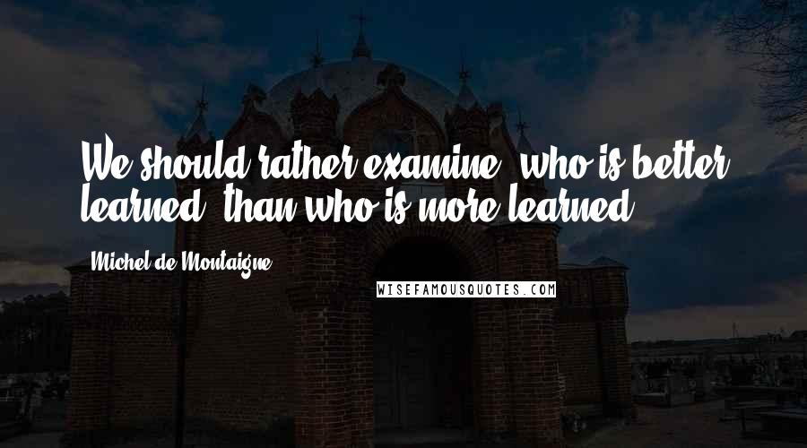 Michel De Montaigne Quotes: We should rather examine, who is better learned, than who is more learned.