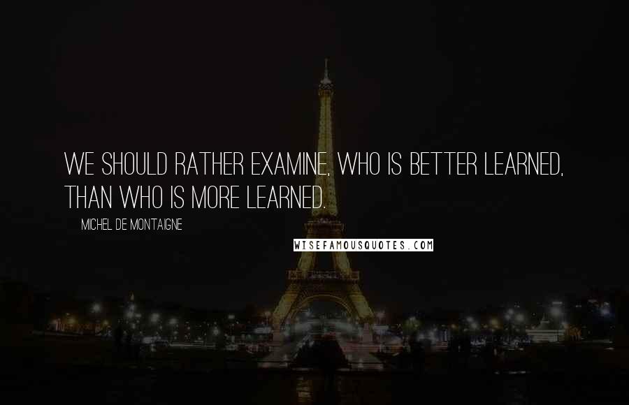 Michel De Montaigne Quotes: We should rather examine, who is better learned, than who is more learned.