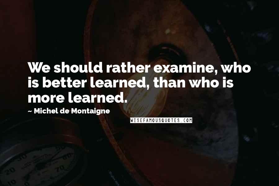 Michel De Montaigne Quotes: We should rather examine, who is better learned, than who is more learned.