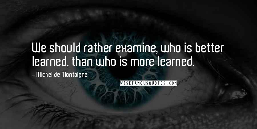 Michel De Montaigne Quotes: We should rather examine, who is better learned, than who is more learned.