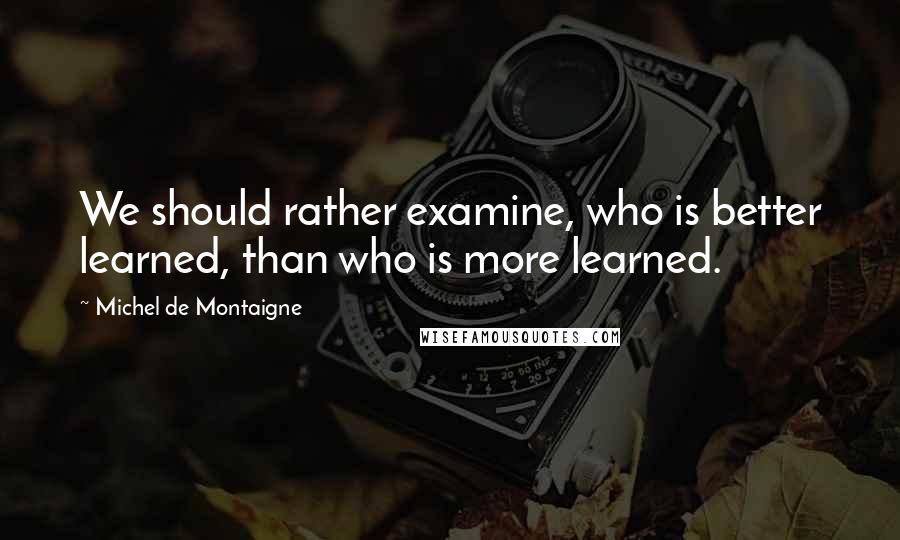 Michel De Montaigne Quotes: We should rather examine, who is better learned, than who is more learned.