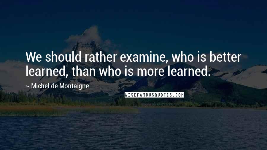 Michel De Montaigne Quotes: We should rather examine, who is better learned, than who is more learned.