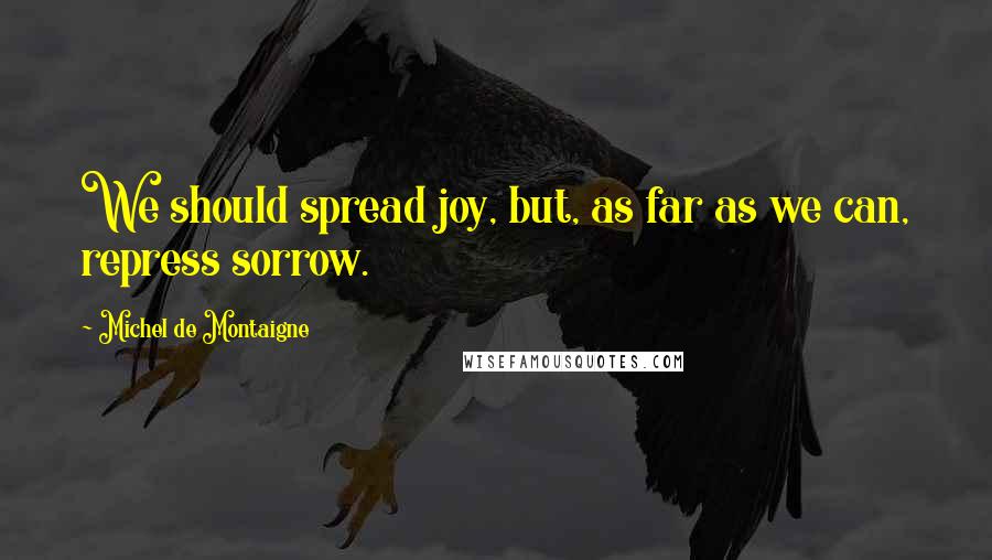 Michel De Montaigne Quotes: We should spread joy, but, as far as we can, repress sorrow.
