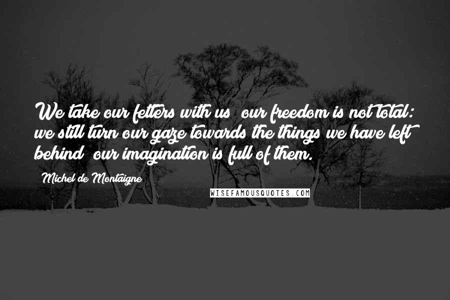 Michel De Montaigne Quotes: We take our fetters with us; our freedom is not total: we still turn our gaze towards the things we have left behind; our imagination is full of them.