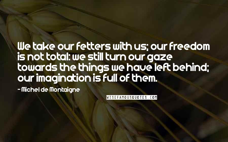 Michel De Montaigne Quotes: We take our fetters with us; our freedom is not total: we still turn our gaze towards the things we have left behind; our imagination is full of them.