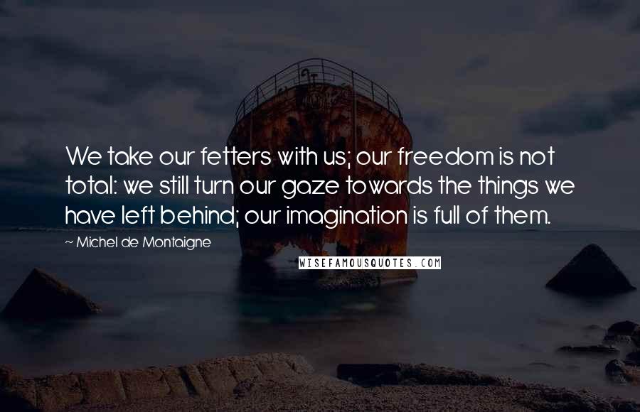 Michel De Montaigne Quotes: We take our fetters with us; our freedom is not total: we still turn our gaze towards the things we have left behind; our imagination is full of them.