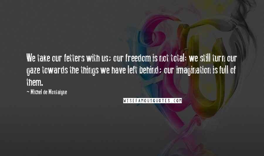 Michel De Montaigne Quotes: We take our fetters with us; our freedom is not total: we still turn our gaze towards the things we have left behind; our imagination is full of them.