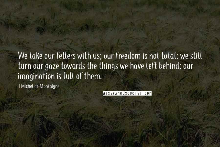 Michel De Montaigne Quotes: We take our fetters with us; our freedom is not total: we still turn our gaze towards the things we have left behind; our imagination is full of them.