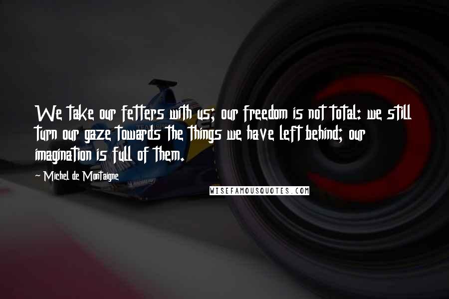 Michel De Montaigne Quotes: We take our fetters with us; our freedom is not total: we still turn our gaze towards the things we have left behind; our imagination is full of them.