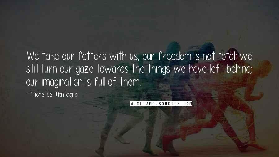 Michel De Montaigne Quotes: We take our fetters with us; our freedom is not total: we still turn our gaze towards the things we have left behind; our imagination is full of them.
