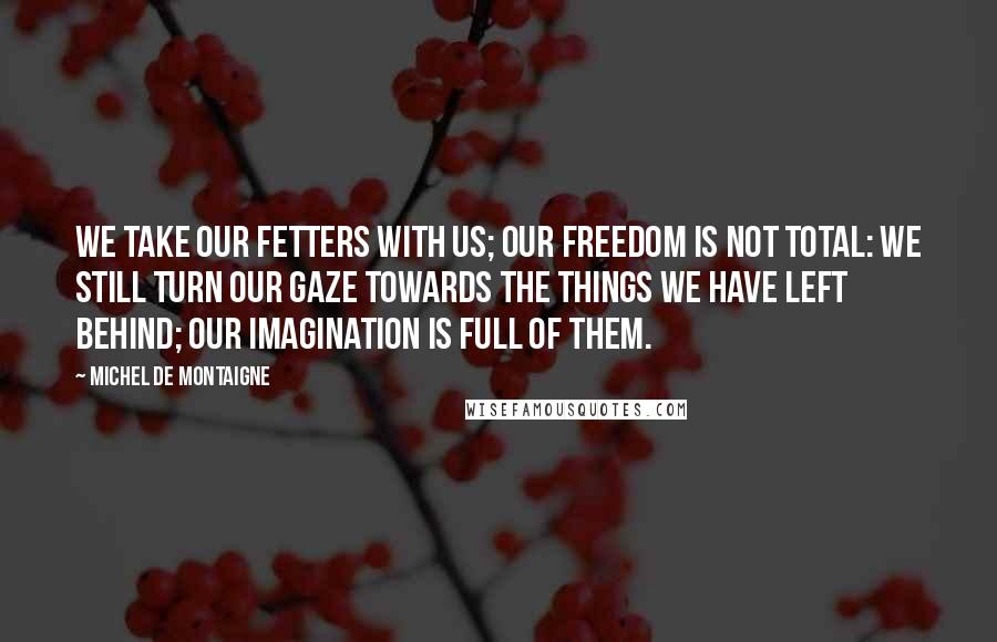 Michel De Montaigne Quotes: We take our fetters with us; our freedom is not total: we still turn our gaze towards the things we have left behind; our imagination is full of them.