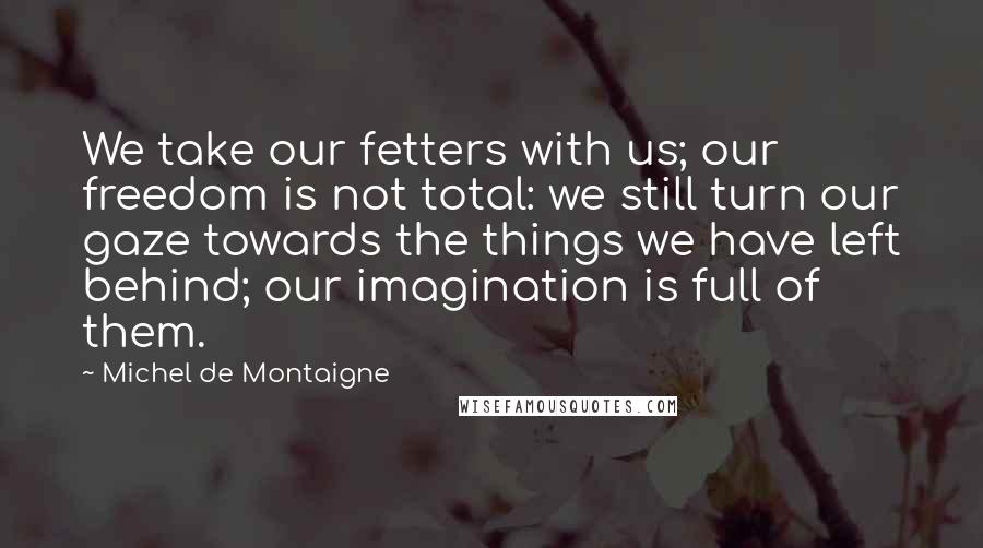 Michel De Montaigne Quotes: We take our fetters with us; our freedom is not total: we still turn our gaze towards the things we have left behind; our imagination is full of them.
