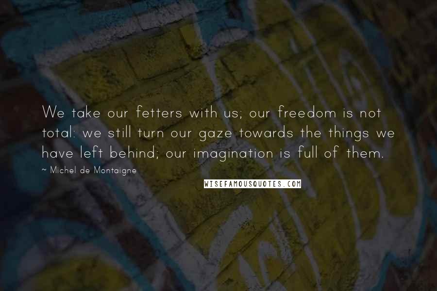 Michel De Montaigne Quotes: We take our fetters with us; our freedom is not total: we still turn our gaze towards the things we have left behind; our imagination is full of them.